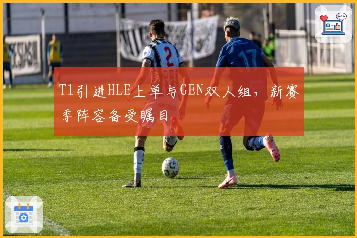 T1引进HLE上单与GEN双人组，新赛季阵容备受瞩目