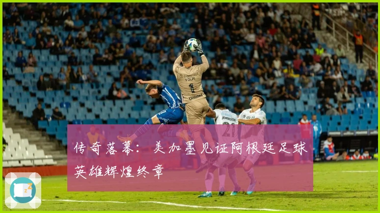 传奇落幕：美加墨见证阿根廷足球英雄辉煌终章