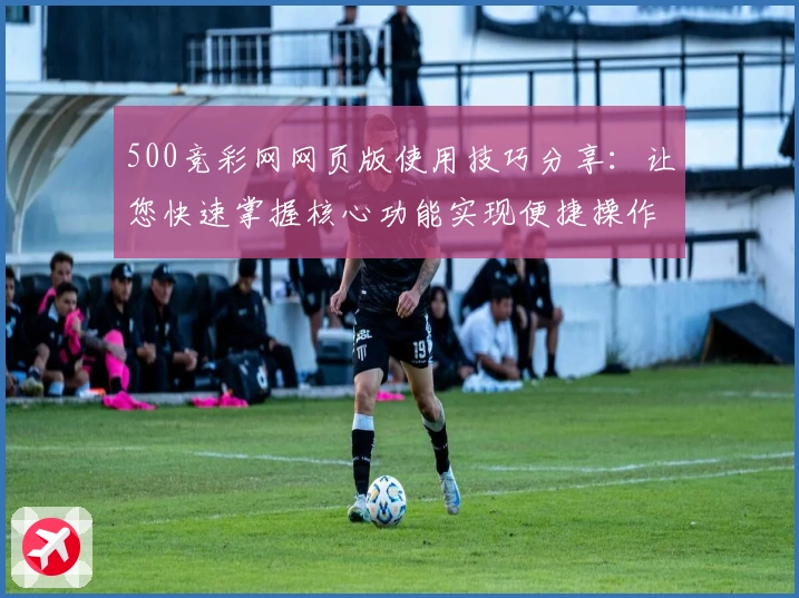 500竞彩网网页版使用技巧分享：让您快速掌握核心功能实现便捷操作体验