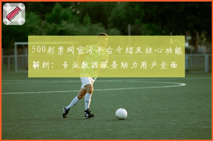 500彩票网官方平台介绍及核心功能解析：专业数据服务助力用户全面掌握资讯