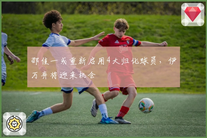 邵佳一或重新启用4大归化球员，伊万弃将迎来机会