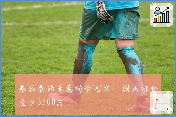 弗拉泰西乐意转会尤文，国米标价至少3500万