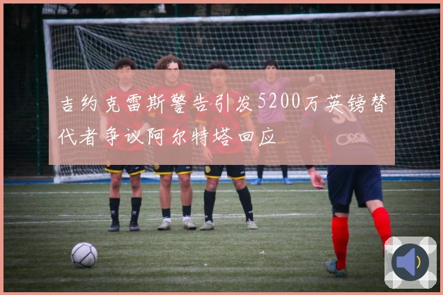 吉约克雷斯警告引发5200万英镑替代者争议阿尔特塔回应