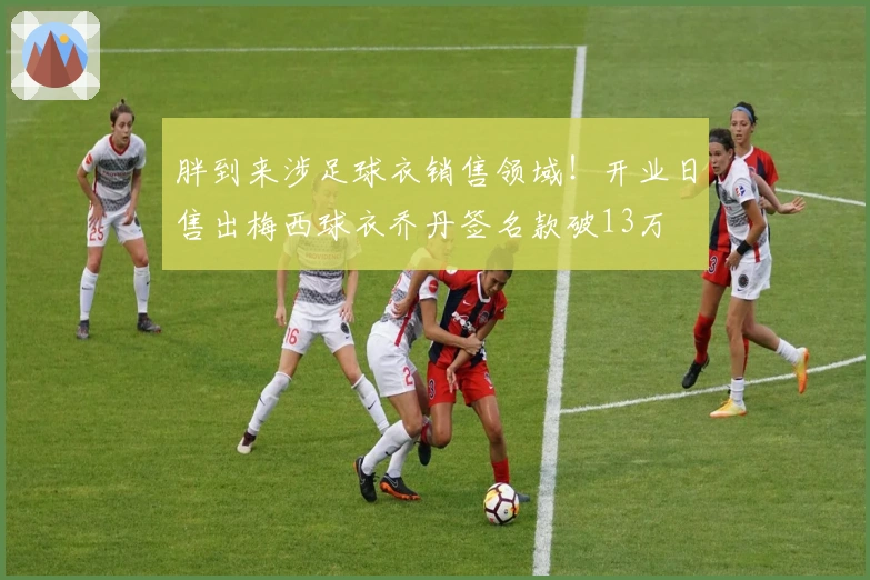 胖到来涉足球衣销售领域！开业日售出梅西球衣乔丹签名款破13万