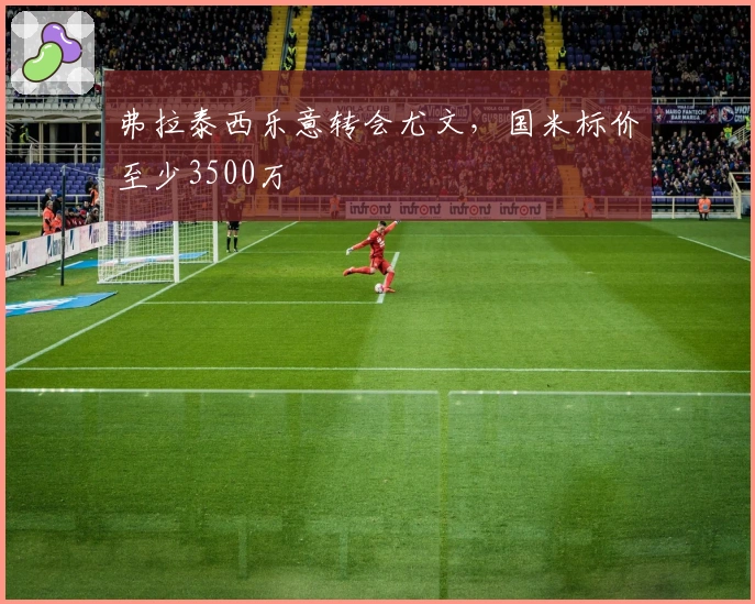 弗拉泰西乐意转会尤文，国米标价至少3500万