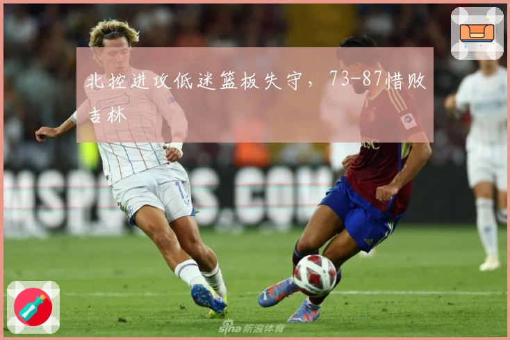 北控进攻低迷篮板失守，73-87惜败吉林