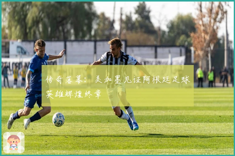 传奇落幕：美加墨见证阿根廷足球英雄辉煌终章