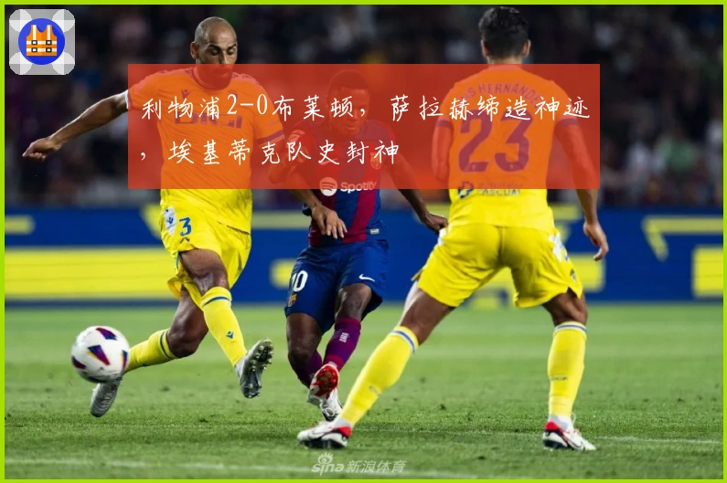 利物浦2-0布莱顿，萨拉赫缔造神迹，埃基蒂克队史封神